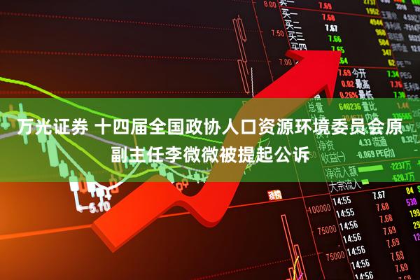 万光证券 十四届全国政协人口资源环境委员会原副主任李微微被提起公诉