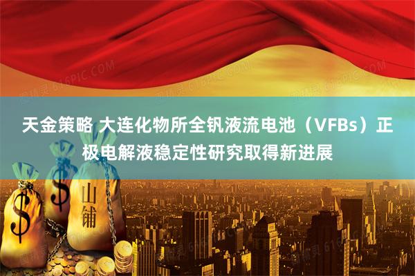 天金策略 大连化物所全钒液流电池（VFBs）正极电解液稳定性研究取得新进展