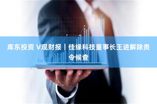 库东投资 V观财报｜佳缘科技董事长王进解除责令候查