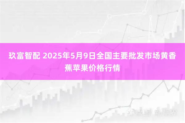 玖富智配 2025年5月9日全国主要批发市场黄香蕉苹果价格行情