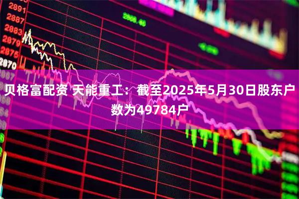 贝格富配资 天能重工：截至2025年5月30日股东户数为49784户