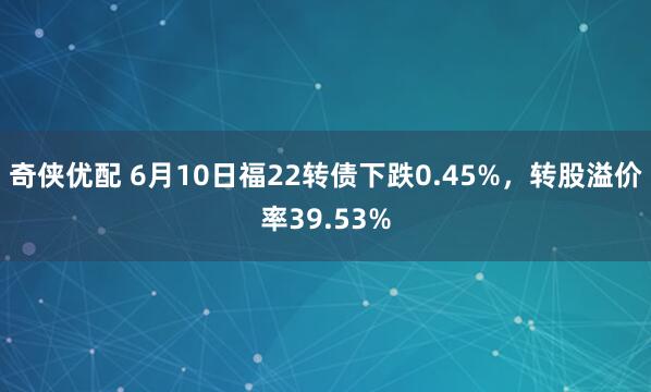 奇侠优配 6月10日福22转债下跌0.45%，转股溢价率39.53%