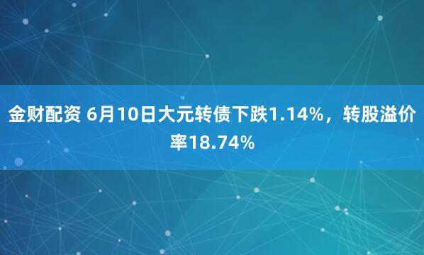 金财配资 6月10日大元转债下跌1.14%，转股溢价率18.74%