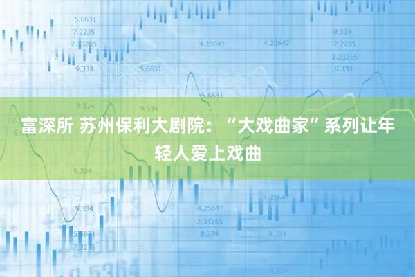 富深所 苏州保利大剧院：“大戏曲家”系列让年轻人爱上戏曲