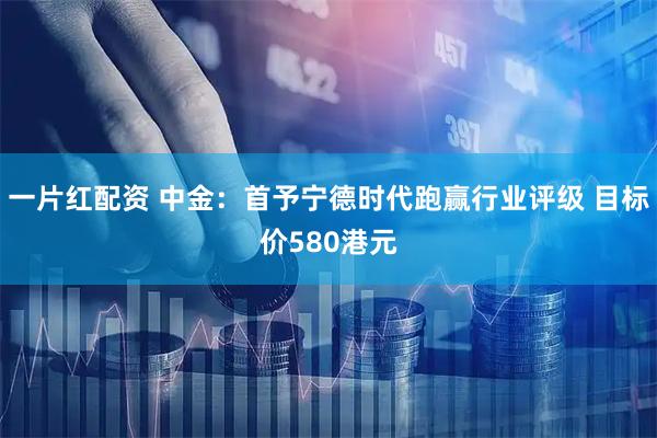 一片红配资 中金：首予宁德时代跑赢行业评级 目标价580港元