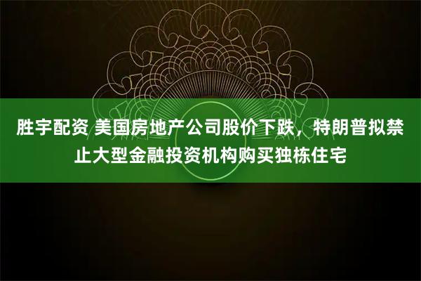 胜宇配资 美国房地产公司股价下跌，特朗普拟禁止大型金融投资机构购买独栋住宅