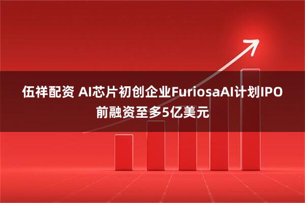 伍祥配资 AI芯片初创企业FuriosaAI计划IPO前融资至多5亿美元