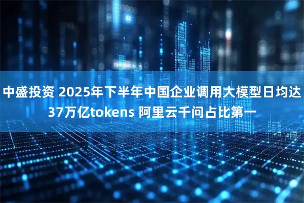 中盛投资 2025年下半年中国企业调用大模型日均达37万亿tokens 阿里云千问占比第一