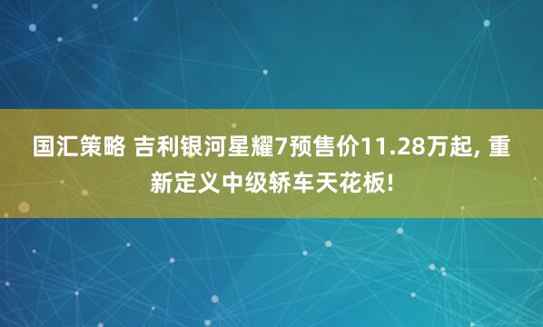 国汇策略 吉利银河星耀7预售价11.28万起, 重新定义中级轿车天花板!