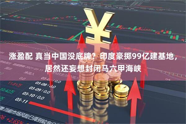 涨盈配 真当中国没底牌？印度豪掷99亿建基地，居然还妄想封闭马六甲海峡