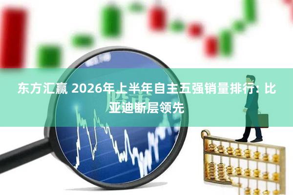 东方汇赢 2026年上半年自主五强销量排行: 比亚迪断层领先