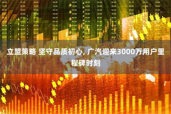 立盟策略 坚守品质初心, 广汽迎来3000万用户里程碑时刻